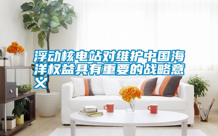 浮動核電站對維護(hù)中國海洋權(quán)益具有重要的戰(zhàn)略意義