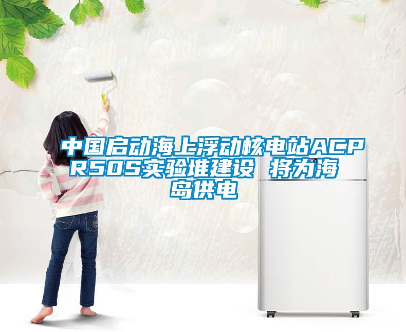 中國(guó)啟動(dòng)海上浮動(dòng)核電站ACPR50S實(shí)驗(yàn)堆建設(shè) 將為海島供電