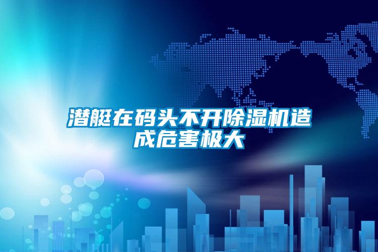 潛艇在碼頭不開除濕機造成危害極大