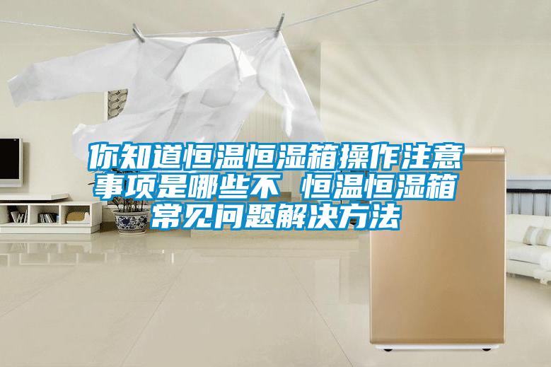 你知道恒溫恒濕箱操作注意事項是哪些不 恒溫恒濕箱常見問題解決方法