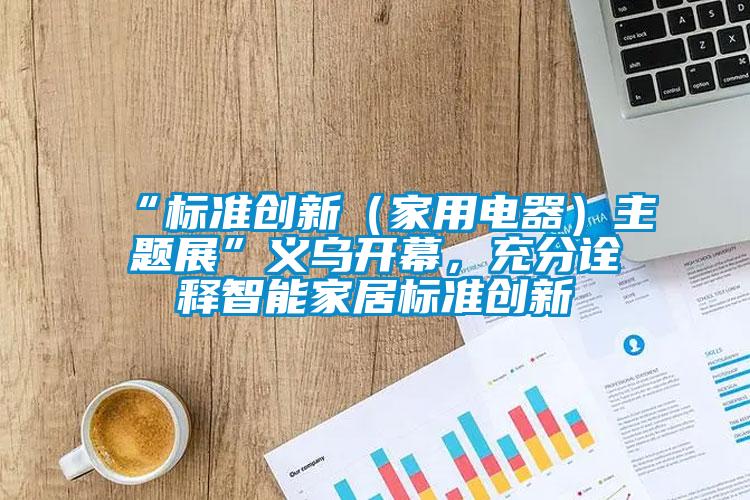 “標準創新（家用電器）主題展”義烏開幕，充分詮釋智能家居標準創新