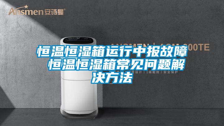 恒溫恒濕箱運行中報故障 恒溫恒濕箱常見問題解決方法