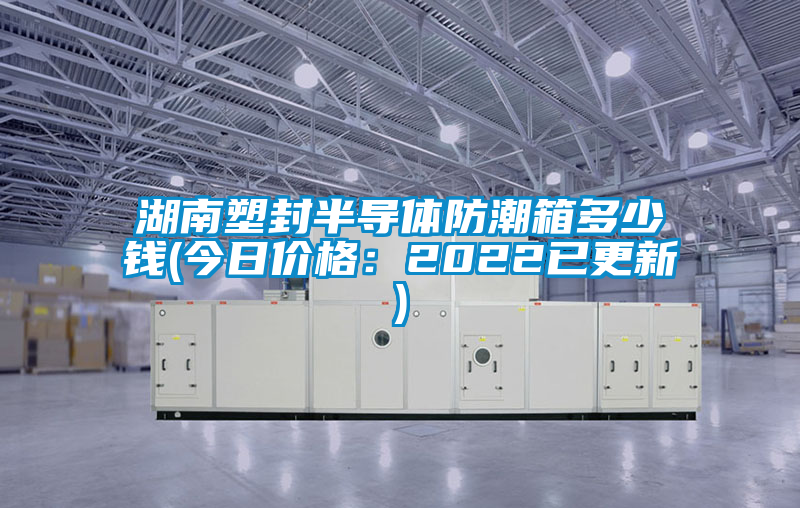 湖南塑封半導體防潮箱多少錢(今日價格：2022已更新)